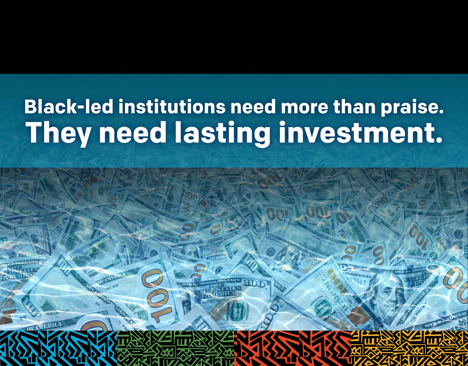 Graphic with words that say "Black Led Institutions need more than praise. They need lasting investement". Graphic also features 100 dollar bills to emulate a sea of money. 